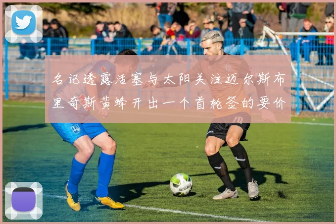 名记透露活塞与太阳关注迈尔斯布里奇斯黄蜂开出一个首轮签的要价