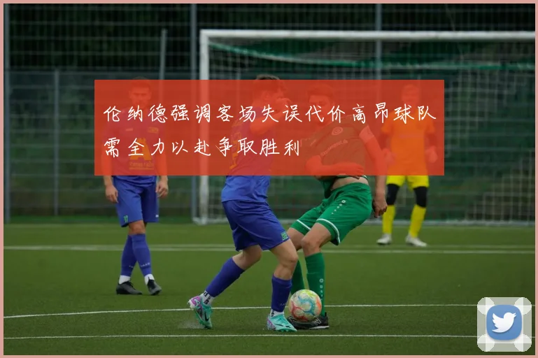 伦纳德强调客场失误代价高昂球队需全力以赴争取胜利