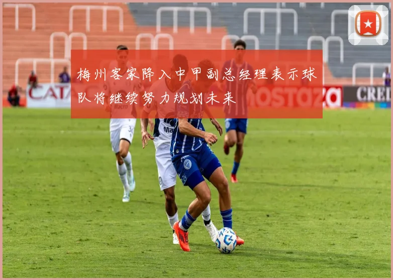 梅州客家降入中甲副总经理表示球队将继续努力规划未来