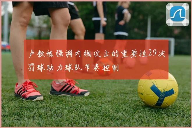 卢教练强调内线攻击的重要性29次罚球助力球队节奏控制