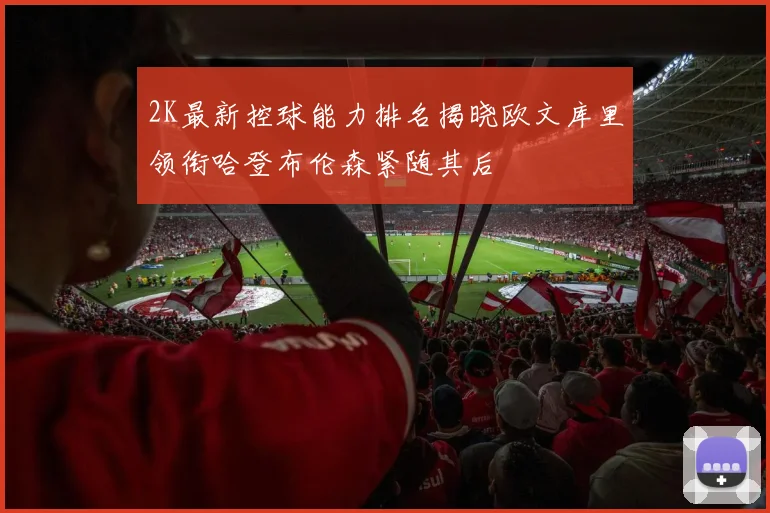 2K最新控球能力排名揭晓欧文库里领衔哈登布伦森紧随其后