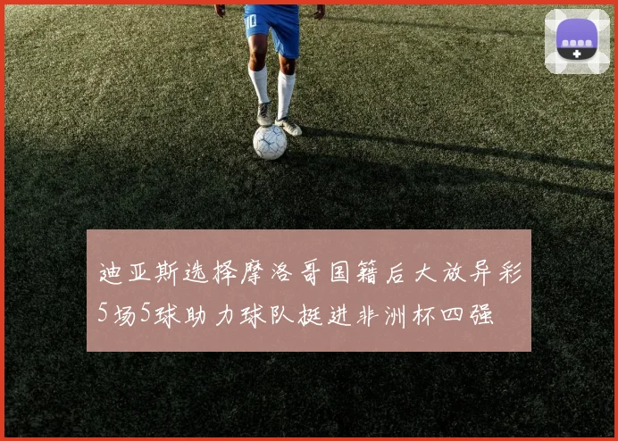 迪亚斯选择摩洛哥国籍后大放异彩5场5球助力球队挺进非洲杯四强