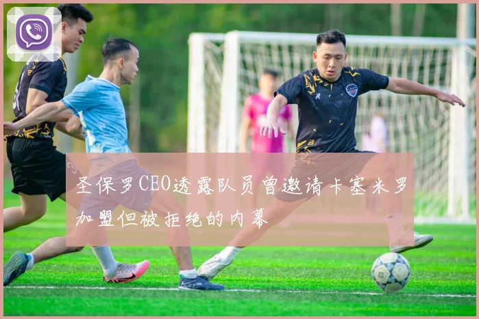 圣保罗CEO透露队员曾邀请卡塞米罗加盟但被拒绝的内幕
