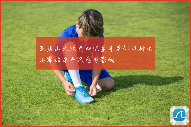 亚历山大沃克回忆童年看AI与科比比赛的杀手风范与影响