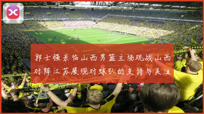 郭士强亲临山西男篮主场观战山西对阵江苏展现对球队的支持与关注