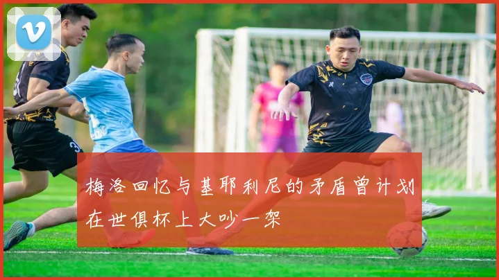 梅洛回忆与基耶利尼的矛盾曾计划在世俱杯上大吵一架