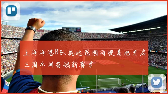 上海海港B队抵达昆明海埂基地开启三周冬训备战新赛季