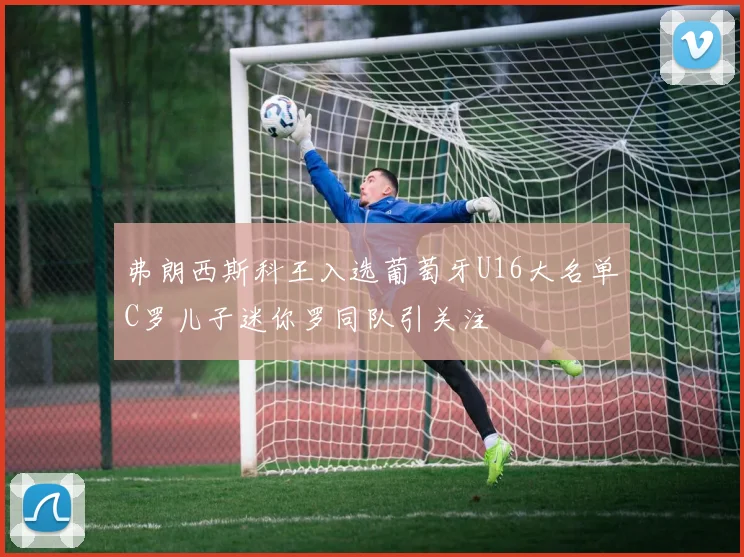 弗朗西斯科王入选葡萄牙U16大名单C罗儿子迷你罗同队引关注