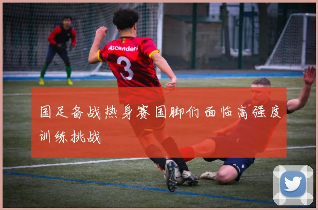 国足备战热身赛国脚们面临高强度训练挑战