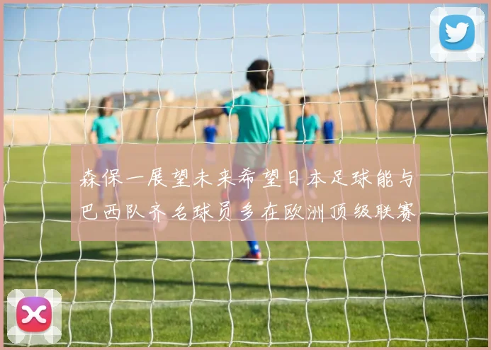 森保一展望未来希望日本足球能与巴西队齐名球员多在欧洲顶级联赛效力
