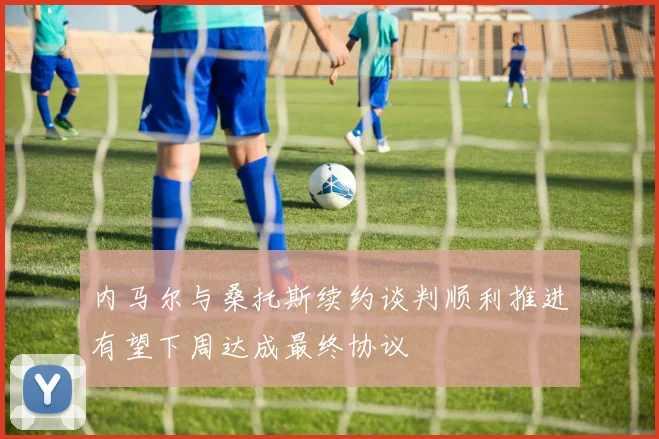 内马尔与桑托斯续约谈判顺利推进有望下周达成最终协议