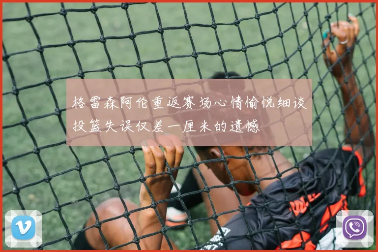 格雷森阿伦重返赛场心情愉悦细谈投篮失误仅差一厘米的遗憾