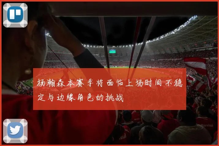 杨瀚森本赛季将面临上场时间不稳定与边缘角色的挑战