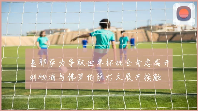 基耶萨为争取世界杯机会考虑离开利物浦与佛罗伦萨尤文展开接触