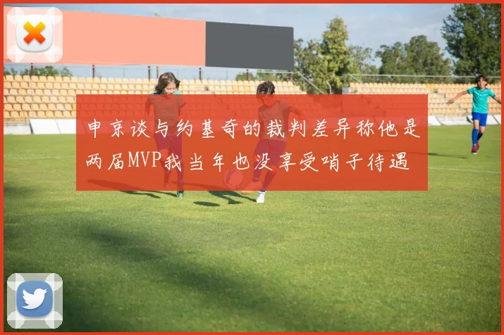 申京谈与约基奇的裁判差异称他是两届MVP我当年也没享受哨子待遇