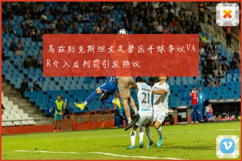 乌兹别克斯坦女足禁区手球争议VAR介入后判罚引发热议