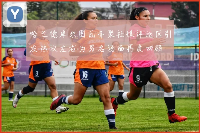 哈兰德库尔图瓦齐聚社媒评论区引发热议左右为男名场面再度回顾