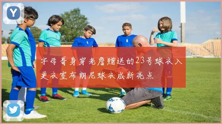 字母哥身穿老詹赠送的23号球衣入更衣室布朗尼球衣成新亮点