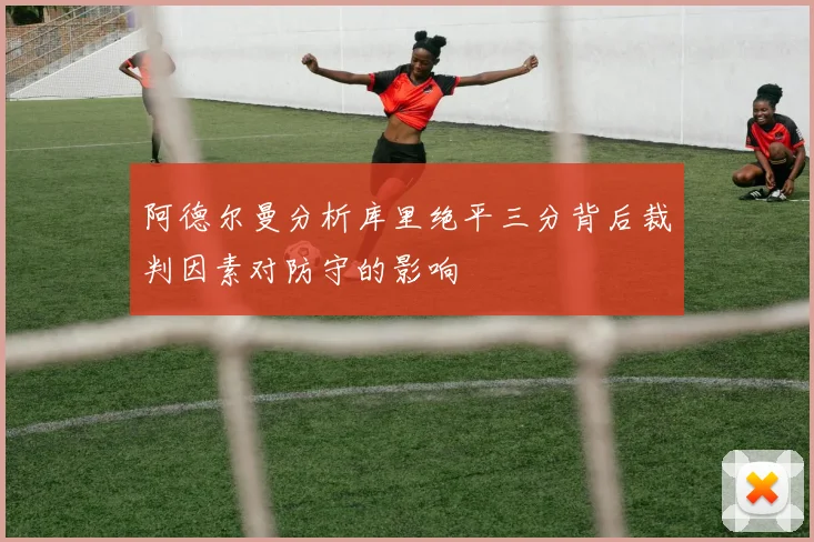 阿德尔曼分析库里绝平三分背后裁判因素对防守的影响