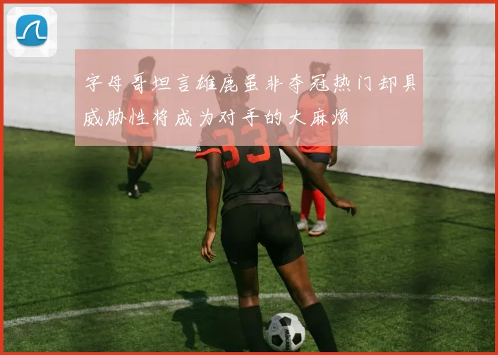 字母哥坦言雄鹿虽非夺冠热门却具威胁性将成为对手的大麻烦