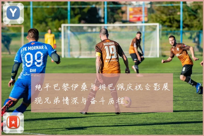 绝平巴黎伊桑与姆巴佩庆祝合影展现兄弟情深与奋斗历程