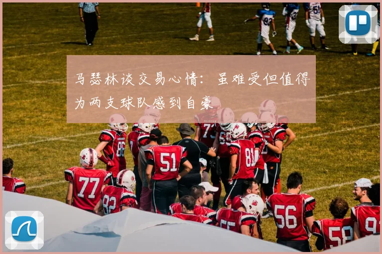 马瑟林谈交易心情：虽难受但值得为两支球队感到自豪