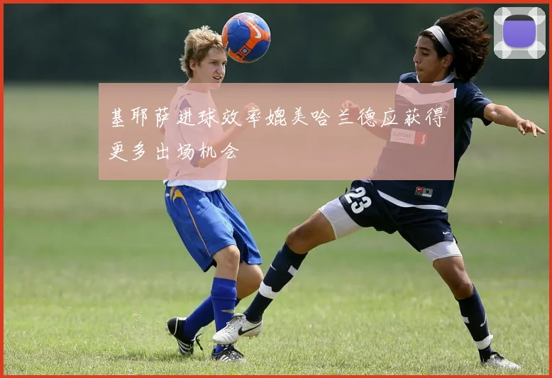 基耶萨进球效率媲美哈兰德应获得更多出场机会