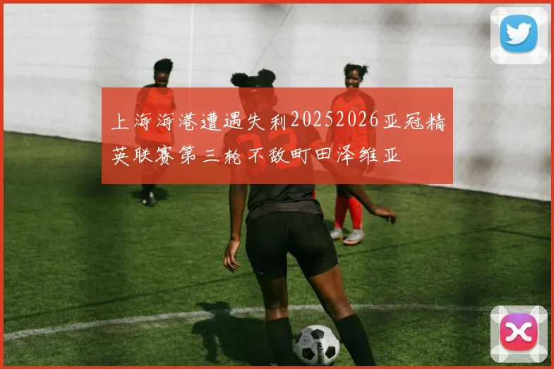 上海海港遭遇失利20252026亚冠精英联赛第三轮不敌町田泽维亚