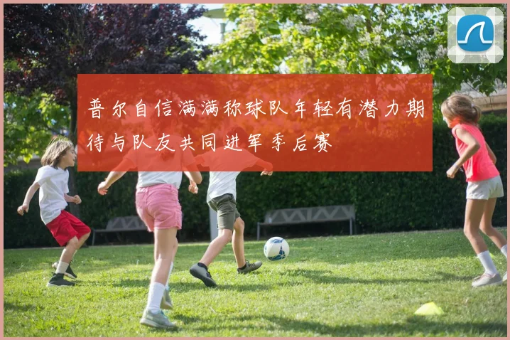 普尔自信满满称球队年轻有潜力期待与队友共同进军季后赛