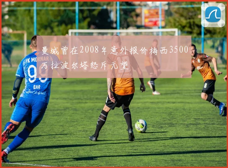 曼城曾在2008年意外报价梅西3500万拉波尔塔怒斥无望