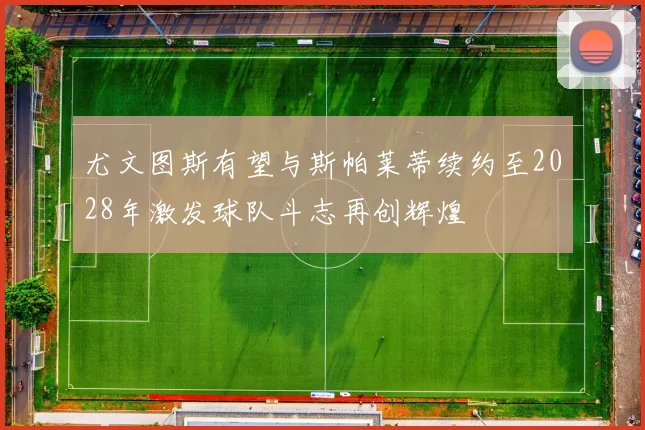 尤文图斯有望与斯帕莱蒂续约至2028年激发球队斗志再创辉煌