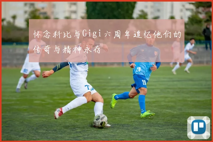 怀念科比与Gigi六周年追忆他们的传奇与精神永存