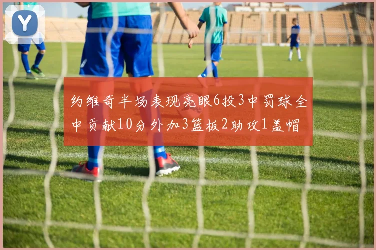 约维奇半场表现亮眼6投3中罚球全中贡献10分外加3篮板2助攻1盖帽