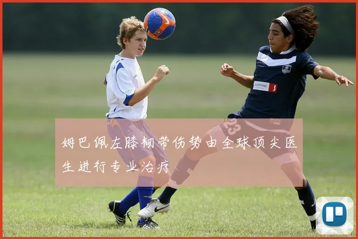 姆巴佩左膝韧带伤势由全球顶尖医生进行专业治疗