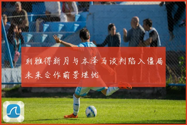 利雅得新月与本泽马谈判陷入僵局未来合作前景堪忧