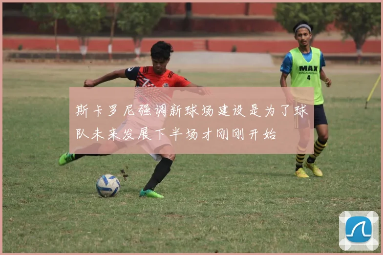 斯卡罗尼强调新球场建设是为了球队未来发展下半场才刚刚开始