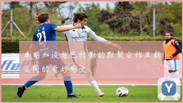 库明加谈与巴特勒的默契合作及新合同的奇妙感受