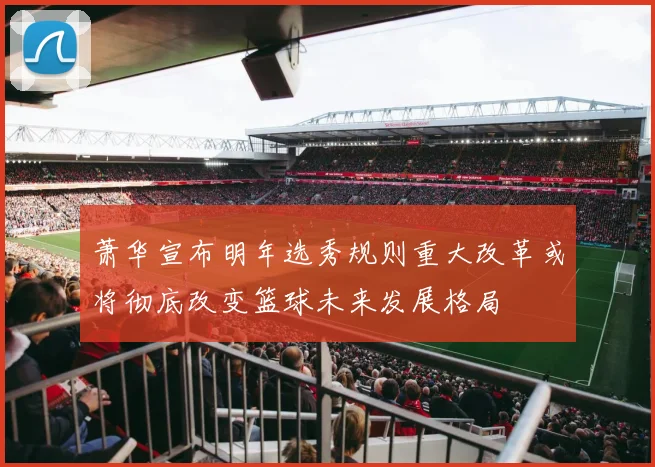 萧华宣布明年选秀规则重大改革或将彻底改变篮球未来发展格局