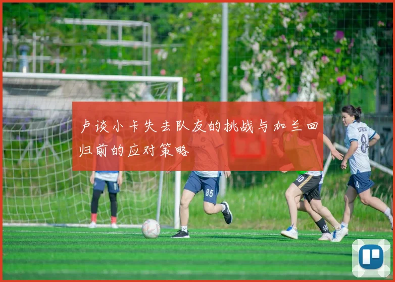 卢谈小卡失去队友的挑战与加兰回归前的应对策略
