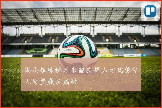 国足教练伊万未能发挥人才优势令人失望履历成疑